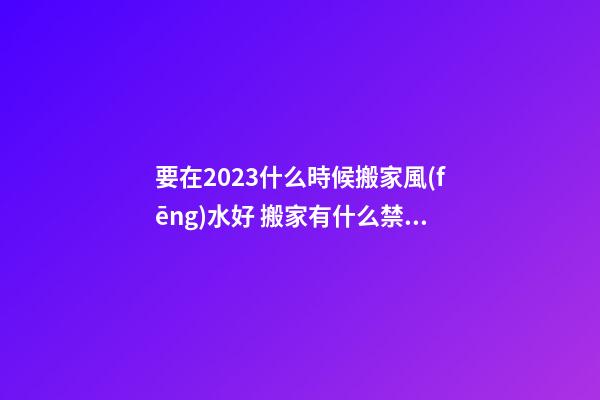 要在2023什么時候搬家風(fēng)水好 搬家有什么禁忌嗎